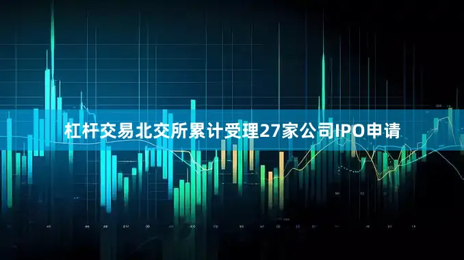 杠杆交易北交所累计受理27家公司IPO申请