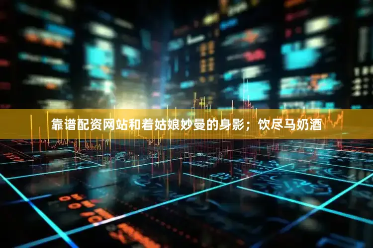 靠谱配资网站和着姑娘妙曼的身影；饮尽马奶酒